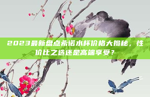 2023最新盘点希诺水杯价格大揭秘，性价比之选还是高端享受？