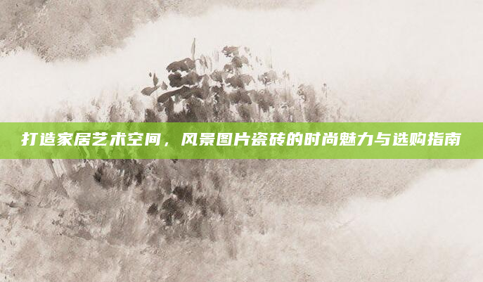打造家居艺术空间，风景图片瓷砖的时尚魅力与选购指南