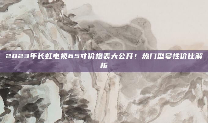 2023年长虹电视65寸价格表大公开！热门型号性价比解析