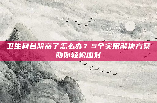 卫生间台阶高了怎么办？5个实用解决方案助你轻松应对