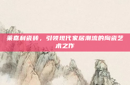 莱嘉利瓷砖，引领现代家居潮流的陶瓷艺术之作