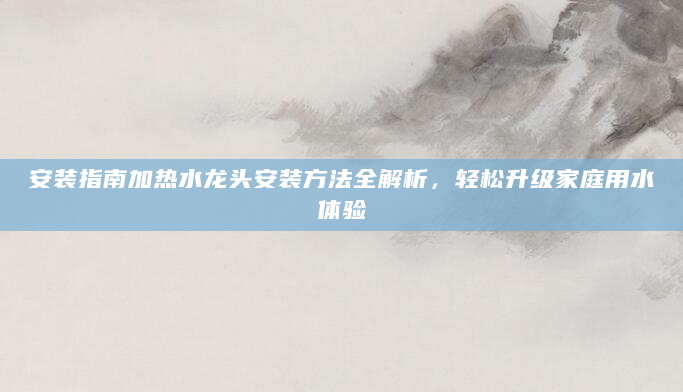 安装指南加热水龙头安装方法全解析，轻松升级家庭用水体验