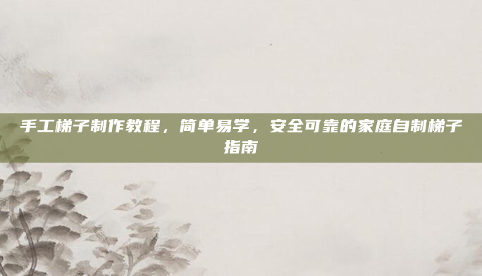 手工梯子制作教程，简单易学，安全可靠的家庭自制梯子指南