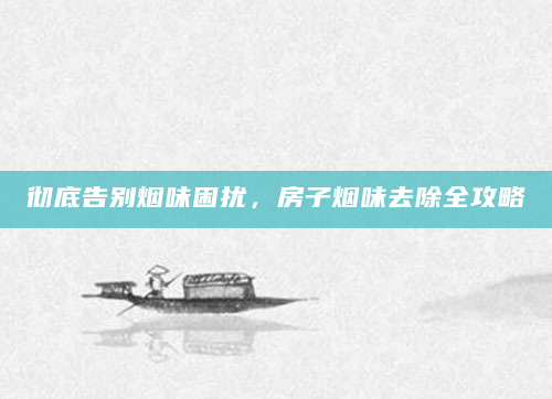 彻底告别烟味困扰，房子烟味去除全攻略