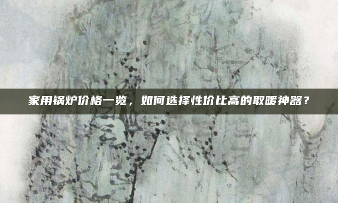 家用锅炉价格一览，如何选择性价比高的取暖神器？