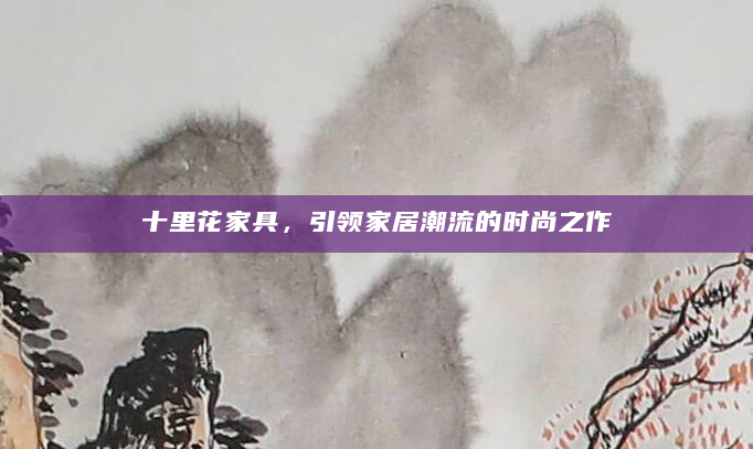 十里花家具，引领家居潮流的时尚之作
