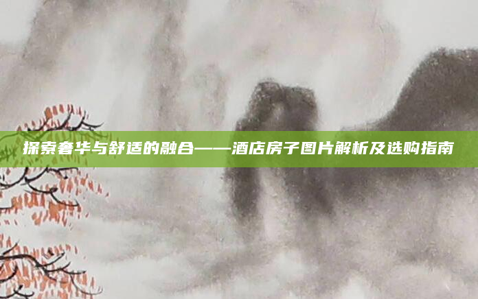 探索奢华与舒适的融合——酒店房子图片解析及选购指南
