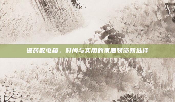 瓷砖配电箱，时尚与实用的家居装饰新选择