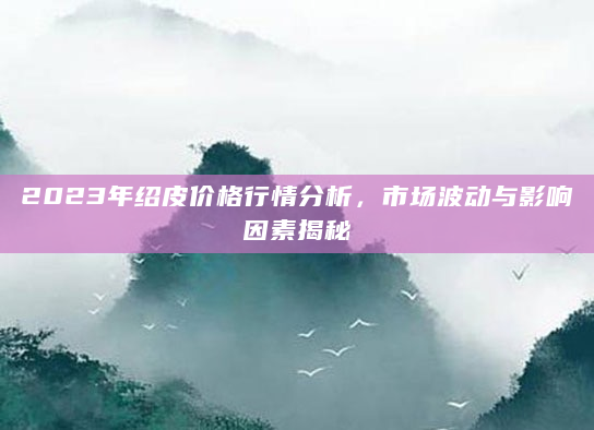 2023年绍皮价格行情分析，市场波动与影响因素揭秘