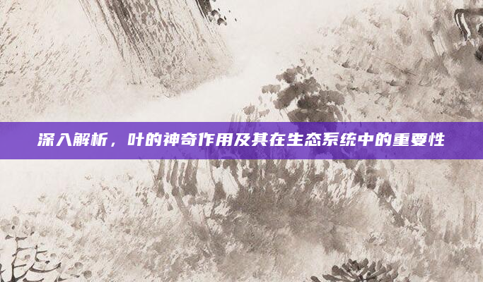 深入解析，叶的神奇作用及其在生态系统中的重要性