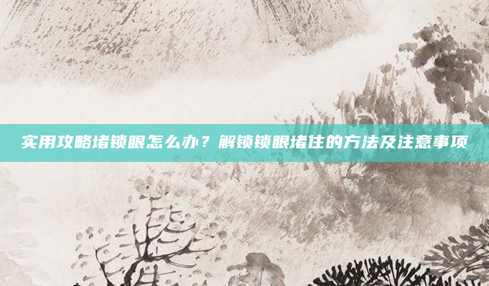实用攻略堵锁眼怎么办？解锁锁眼堵住的方法及注意事项