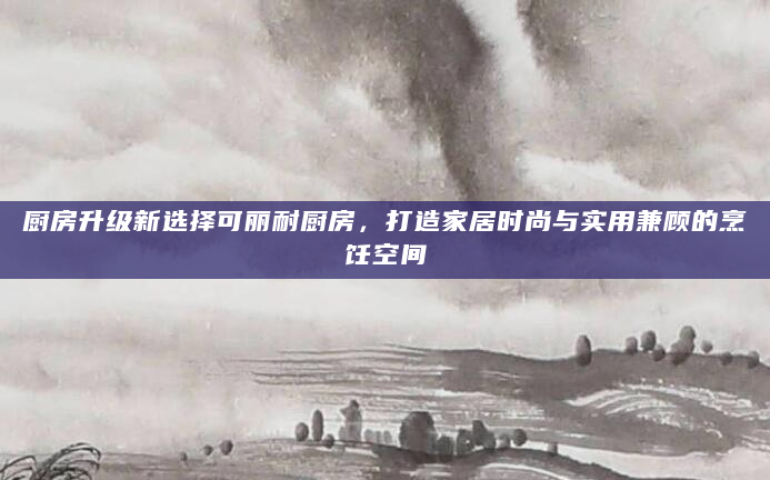 厨房升级新选择可丽耐厨房，打造家居时尚与实用兼顾的烹饪空间
