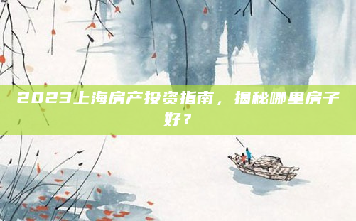 2023上海房产投资指南，揭秘哪里房子好？