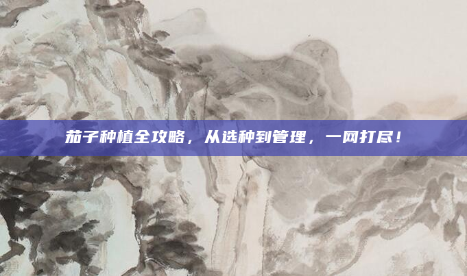 茄子种植全攻略，从选种到管理，一网打尽！