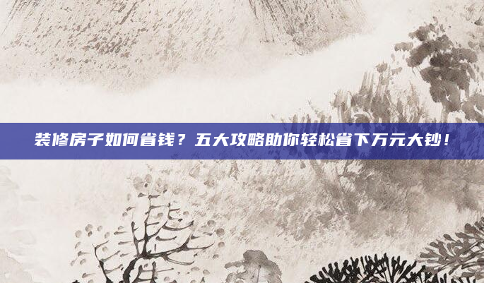 装修房子如何省钱？五大攻略助你轻松省下万元大钞！