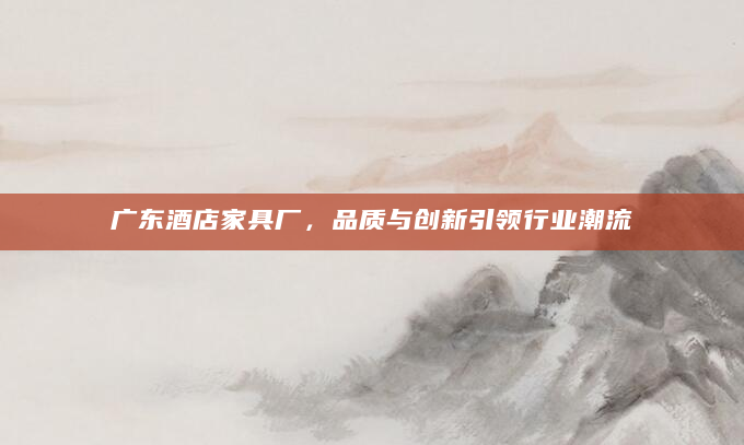 广东酒店家具厂，品质与创新引领行业潮流