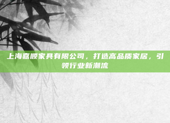 上海嘉顺家具有限公司，打造高品质家居，引领行业新潮流
