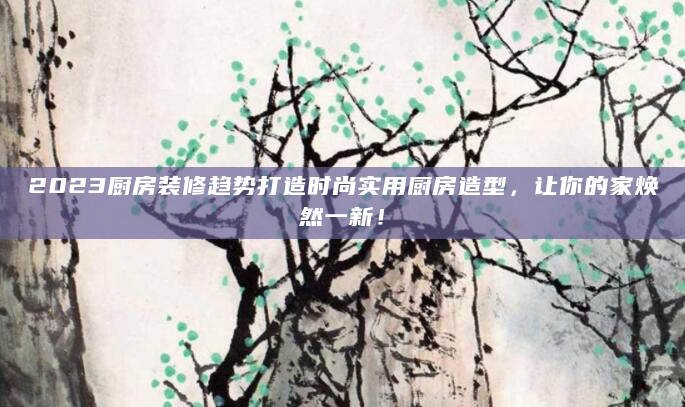 2023厨房装修趋势打造时尚实用厨房造型，让你的家焕然一新！