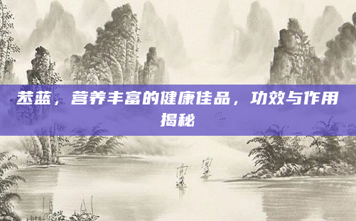 苤蓝，营养丰富的健康佳品，功效与作用揭秘