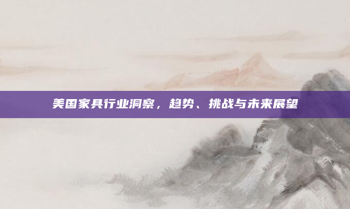 美国家具行业洞察，趋势、挑战与未来展望
