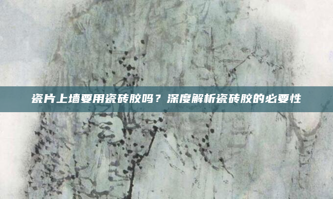 瓷片上墙要用瓷砖胶吗？深度解析瓷砖胶的必要性