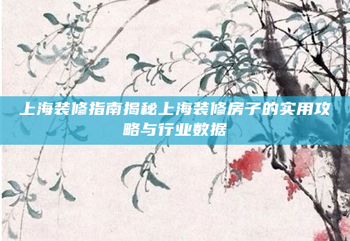 上海装修指南揭秘上海装修房子的实用攻略与行业数据
