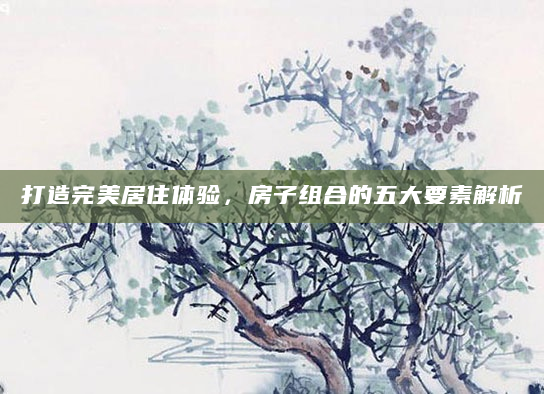 打造完美居住体验，房子组合的五大要素解析
