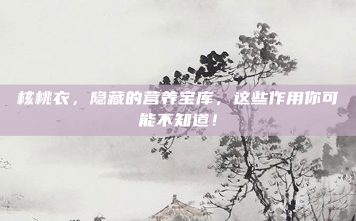 核桃衣，隐藏的营养宝库，这些作用你可能不知道！
