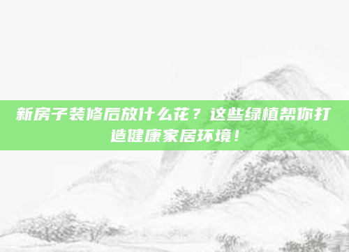 新房子装修后放什么花？这些绿植帮你打造健康家居环境！