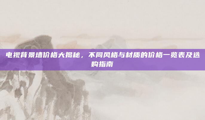 电视背景墙价格大揭秘，不同风格与材质的价格一览表及选购指南