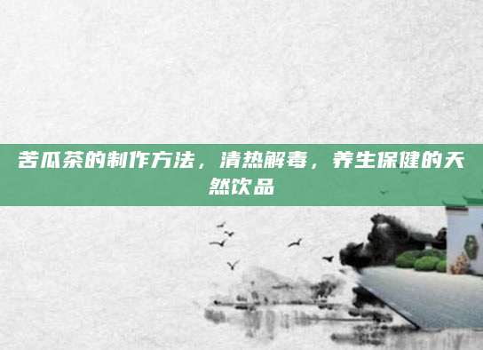 苦瓜茶的制作方法，清热解毒，养生保健的天然饮品