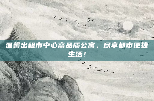 温馨出租市中心高品质公寓，尽享都市便捷生活！