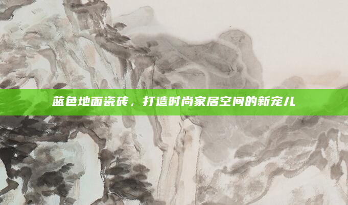 蓝色地面瓷砖，打造时尚家居空间的新宠儿