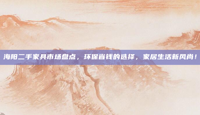 海阳二手家具市场盘点，环保省钱的选择，家居生活新风尚！