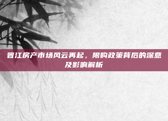 晋江房产市场风云再起，限购政策背后的深意及影响解析