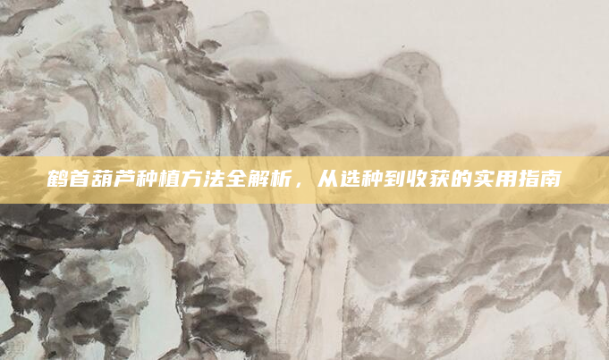 鹤首葫芦种植方法全解析，从选种到收获的实用指南