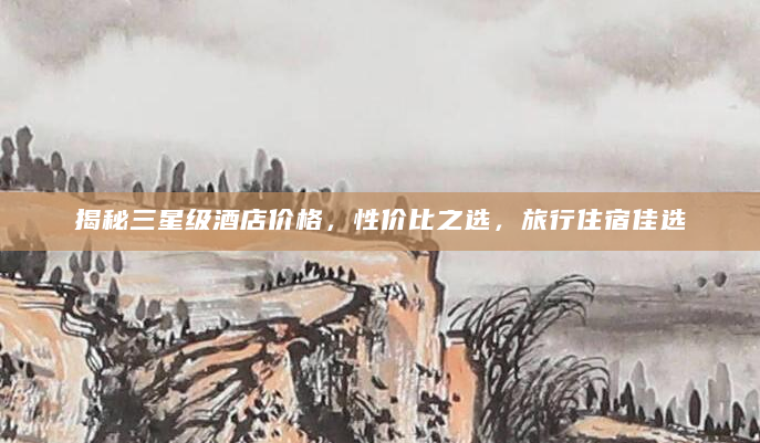 揭秘三星级酒店价格，性价比之选，旅行住宿佳选