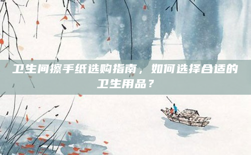 卫生间擦手纸选购指南，如何选择合适的卫生用品？