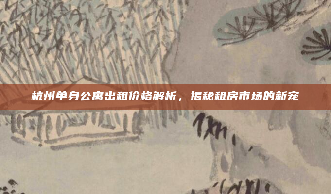 杭州单身公寓出租价格解析，揭秘租房市场的新宠