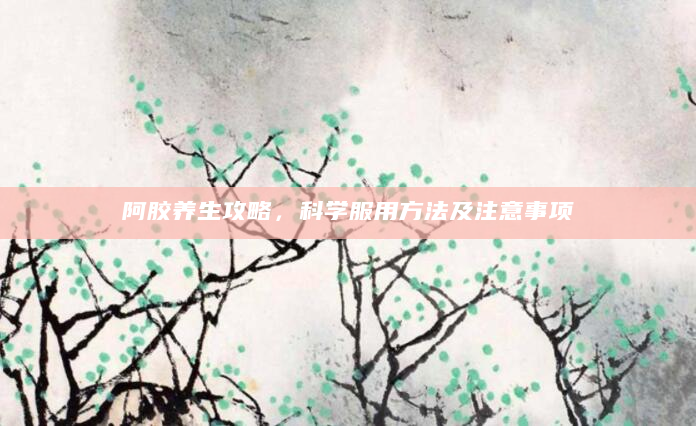 阿胶养生攻略，科学服用方法及注意事项