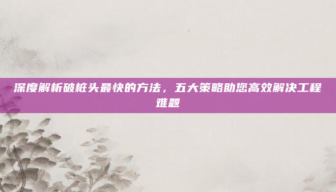 深度解析破桩头最快的方法，五大策略助您高效解决工程难题
