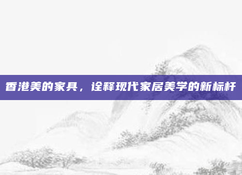香港美的家具，诠释现代家居美学的新标杆