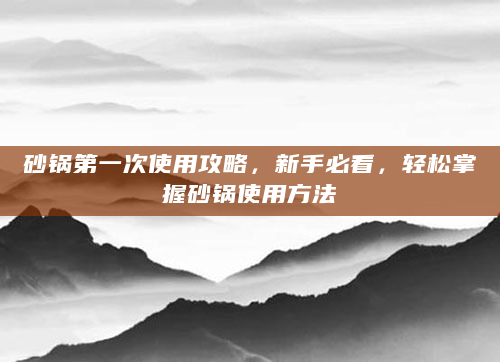 砂锅第一次使用攻略，新手必看，轻松掌握砂锅使用方法