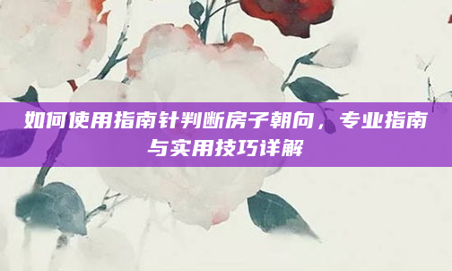 如何使用指南针判断房子朝向，专业指南与实用技巧详解