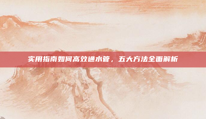 实用指南如何高效通水管，五大方法全面解析
