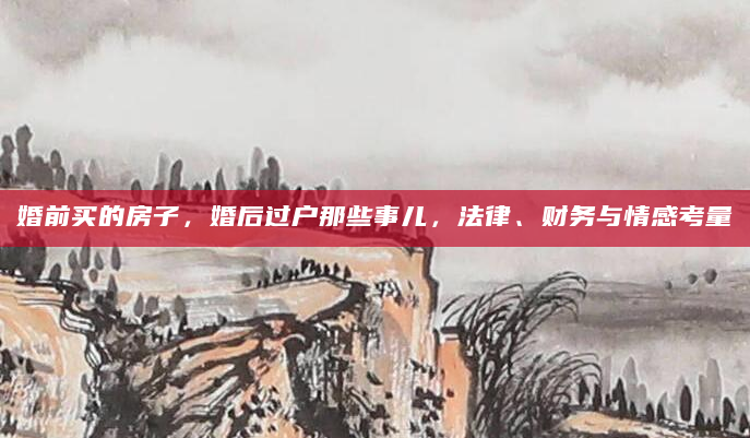 婚前买的房子，婚后过户那些事儿，法律、财务与情感考量