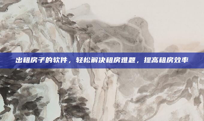 出租房子的软件，轻松解决租房难题，提高租房效率