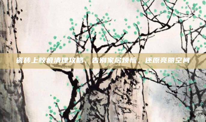 瓷砖上胶痕清理攻略，告别家居烦恼，还原亮丽空间