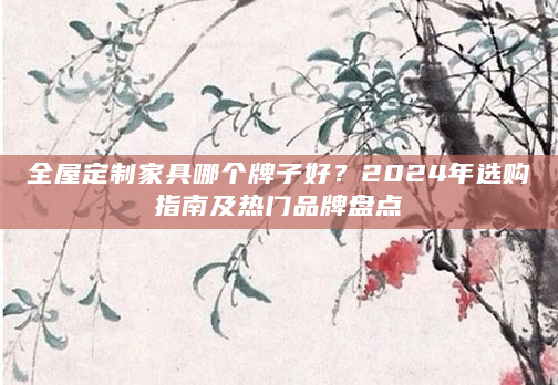 全屋定制家具哪个牌子好？2024年选购指南及热门品牌盘点