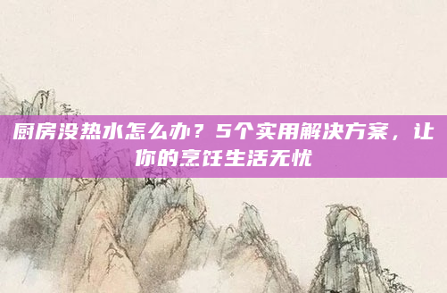 厨房没热水怎么办？5个实用解决方案，让你的烹饪生活无忧